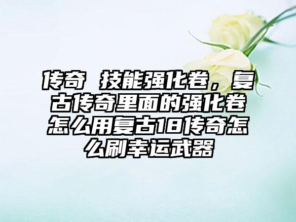 传奇 技能强化卷，复古传奇里面的强化卷怎么用复古18传奇怎么刷幸运武器