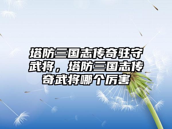 塔防三国志传奇驻守武将，塔防三国志传奇武将哪个厉害