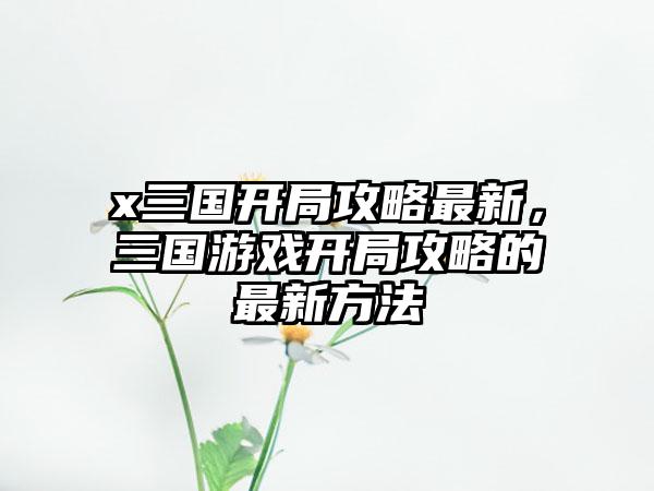 x三国开局攻略最新，三国游戏开局攻略的最新方法