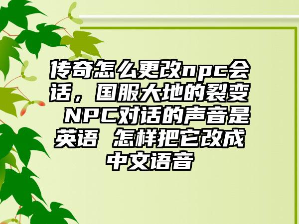 传奇怎么更改npc会话，国服大地的裂变 NPC对话的声音是英语 怎样把它改成中文语音