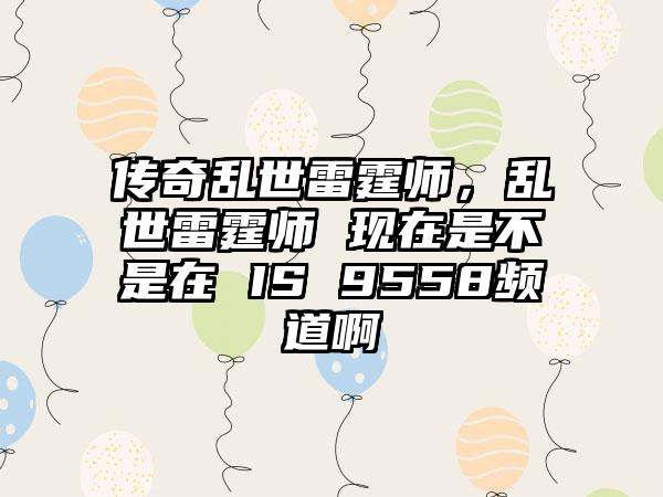 传奇乱世雷霆师，乱世雷霆师 现在是不是在 IS 9558频道啊