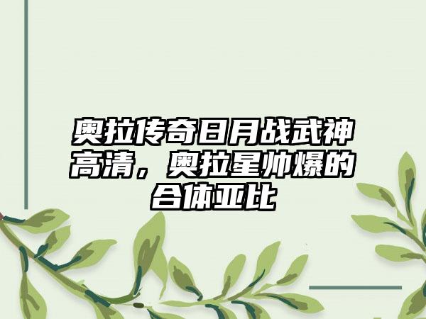 奥拉传奇日月战武神高清，奥拉星帅爆的合体亚比