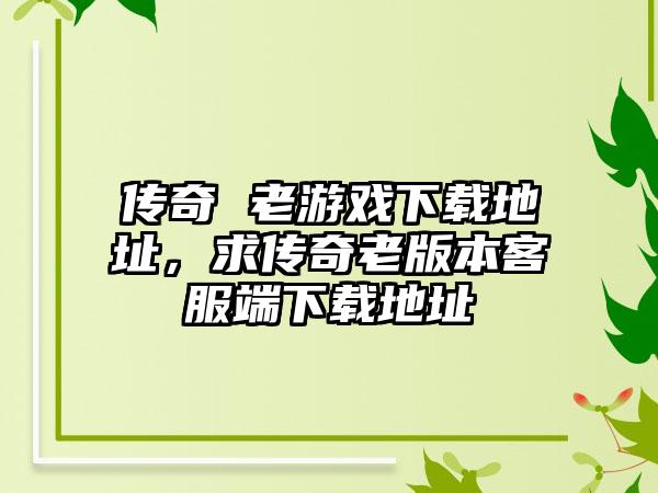 传奇 老游戏下载地址，求传奇老版本客服端下载地址