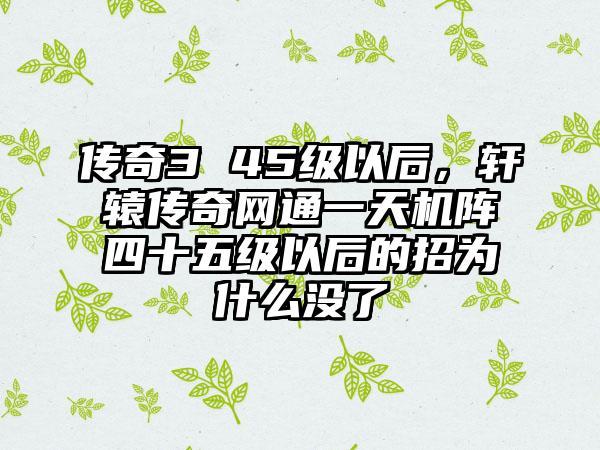 传奇3 45级以后，轩辕传奇网通一天机阵四十五级以后的招为什么没了