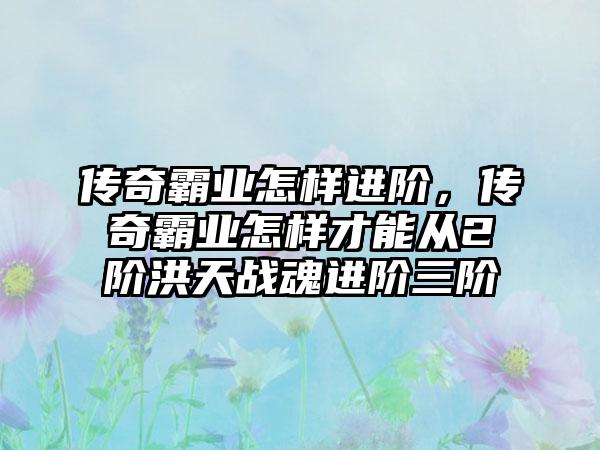 传奇霸业怎样进阶，传奇霸业怎样才能从2阶洪天战魂进阶三阶