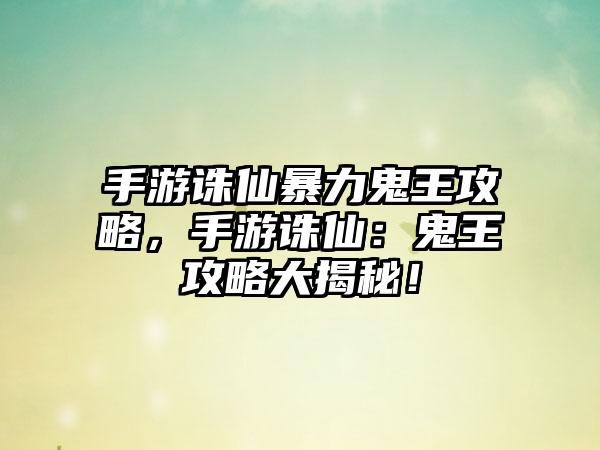 手游诛仙暴力鬼王攻略，手游诛仙：鬼王攻略大揭秘！