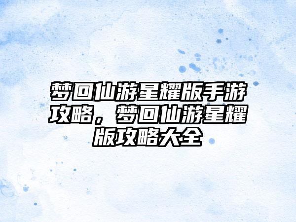 梦回仙游星耀版手游攻略，梦回仙游星耀版攻略大全
