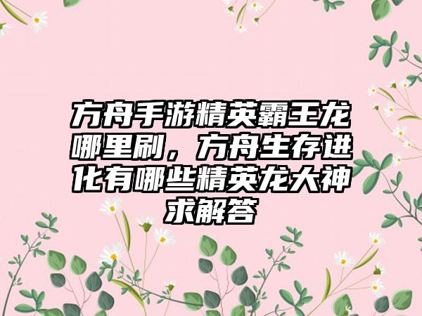 方舟手游精英霸王龙哪里刷，方舟生存进化有哪些精英龙大神求解答