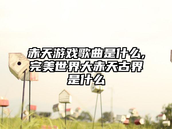 赤天游戏歌曲是什么,完美世界大赤天古界是什么
