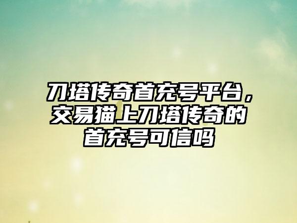刀塔传奇首充号平台，交易猫上刀塔传奇的首充号可信吗