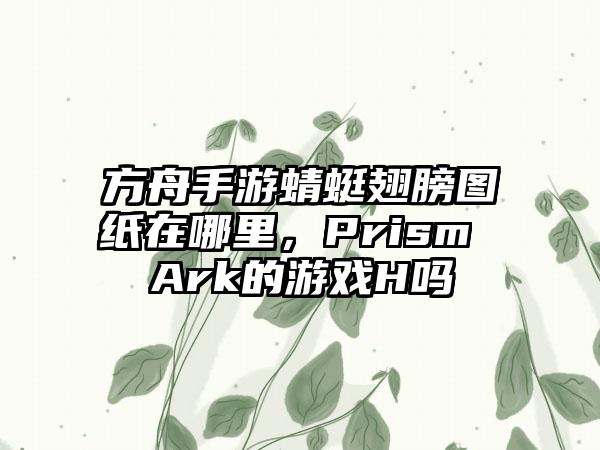 方舟手游蜻蜓翅膀图纸在哪里，Prism Ark的游戏H吗