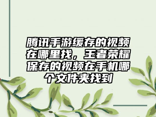 腾讯手游缓存的视频在哪里找，王者荣耀保存的视频在手机哪个文件夹找到