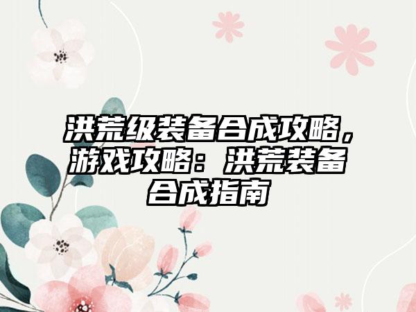 洪荒级装备合成攻略，游戏攻略：洪荒装备合成指南
