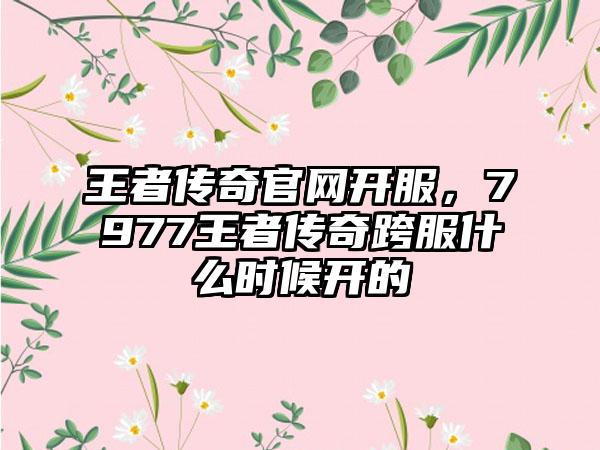 王者传奇官网开服，7977王者传奇跨服什么时候开的