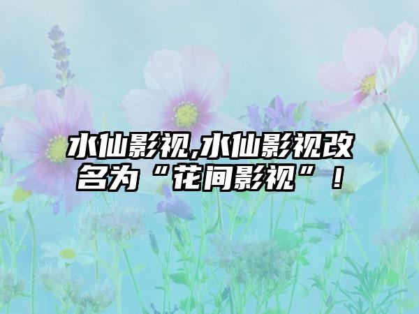 水仙影视,水仙影视改名为“花间影视”！