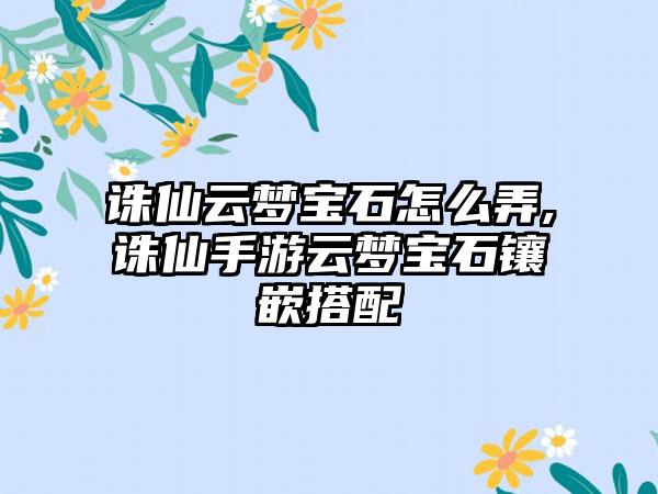 诛仙云梦宝石怎么弄,诛仙手游云梦宝石镶嵌搭配