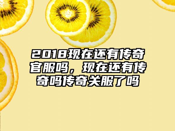 2018现在还有传奇官服吗，现在还有传奇吗传奇关服了吗