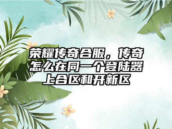 荣耀传奇合服，传奇怎么在同一个登陆器上合区和开新区