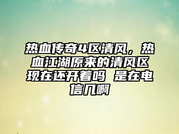 热血传奇4区清风，热血江湖原来的清风区现在还开着吗 是在电信几啊
