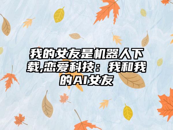 我的女友是机器人下载,恋爱科技：我和我的AI女友