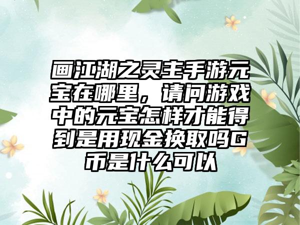 画江湖之灵主手游元宝在哪里，请问游戏中的元宝怎样才能得到是用现金换取吗G币是什么可以
