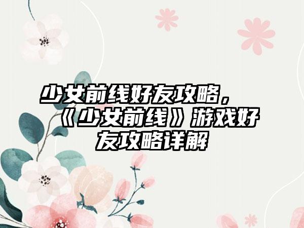 少女前线好友攻略，《少女前线》游戏好友攻略详解
