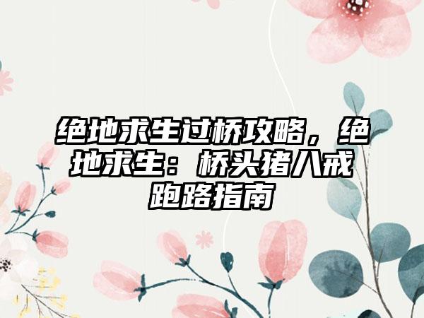 绝地求生过桥攻略，绝地求生：桥头猪八戒跑路指南