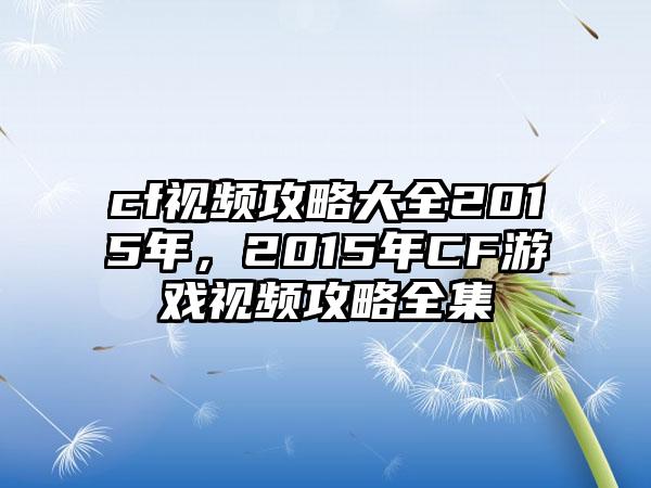 cf视频攻略大全2015年，2015年CF游戏视频攻略全集