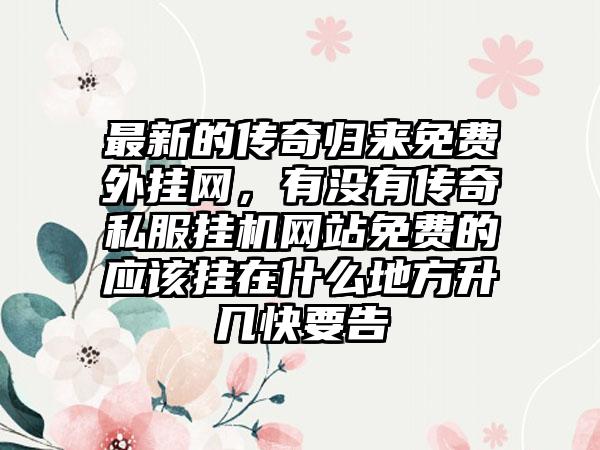 最新的传奇归来免费外挂网，有没有传奇私服挂机网站免费的应该挂在什么地方升几快要告