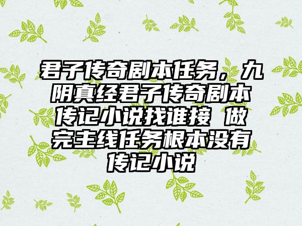君子传奇剧本任务，九阴真经君子传奇剧本传记小说找谁接 做完主线任务根本没有传记小说