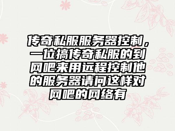 传奇私服服务器控制，一位搞传奇私服的到网吧来用远程控制他的服务器请问这样对网吧的网络有