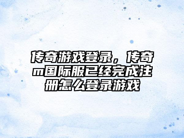 传奇游戏登录，传奇m国际服已经完成注册怎么登录游戏