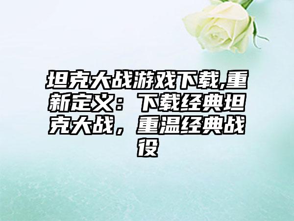 坦克大战游戏下载,重新定义：下载经典坦克大战，重温经典战役