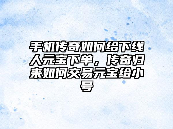 手机传奇如何给下线人元宝下单，传奇归来如何交易元宝给小号