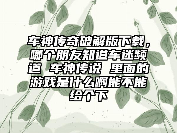 车神传奇破解版下载，哪个朋友知道车迷频道 车神传说 里面的游戏是什么啊能不能给个下