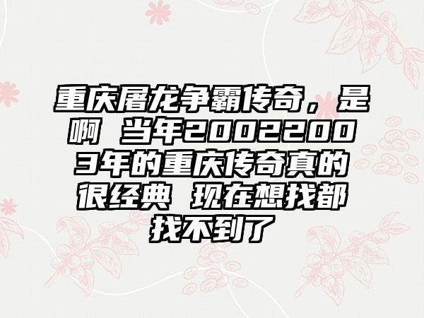 重庆屠龙争霸传奇，是啊 当年20022003年的重庆传奇真的很经典 现在想找都找不到了