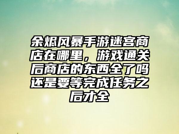 余烬风暴手游迷宫商店在哪里，游戏通关后商店的东西全了吗还是要等完成任务之后才全