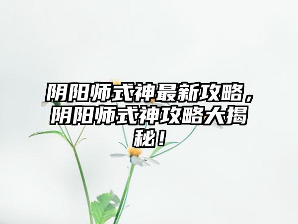 阴阳师式神最新攻略，阴阳师式神攻略大揭秘！