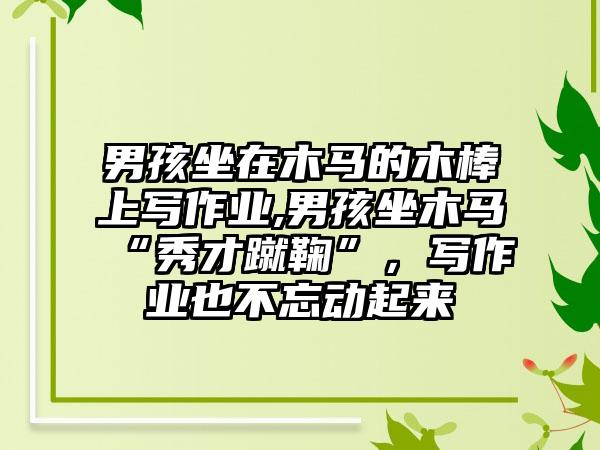 男孩坐在木马的木棒上写作业,男孩坐木马“秀才蹴鞠”，写作业也不忘动起来