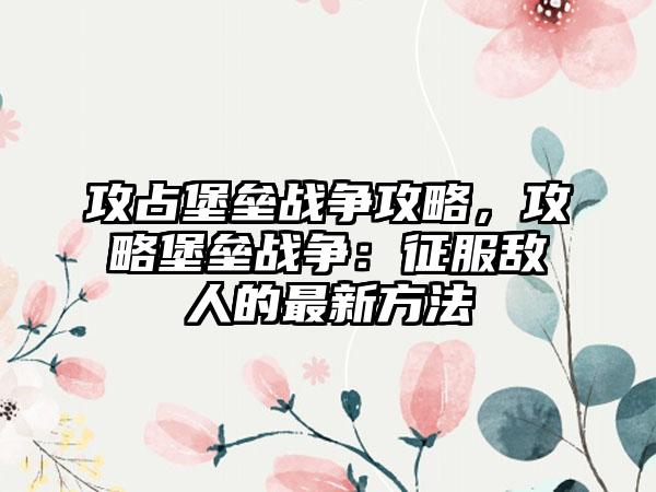 攻占堡垒战争攻略，攻略堡垒战争：征服敌人的最新方法