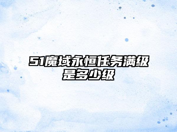 51魔域永恒任务满级是多少级