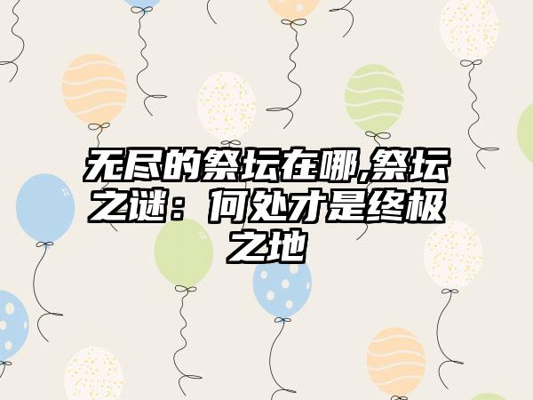 无尽的祭坛在哪,祭坛之谜：何处才是终极之地