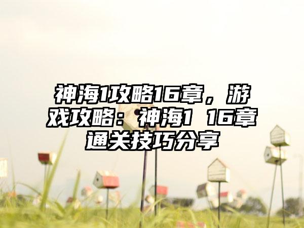 神海1攻略16章，游戏攻略：神海1 16章通关技巧分享