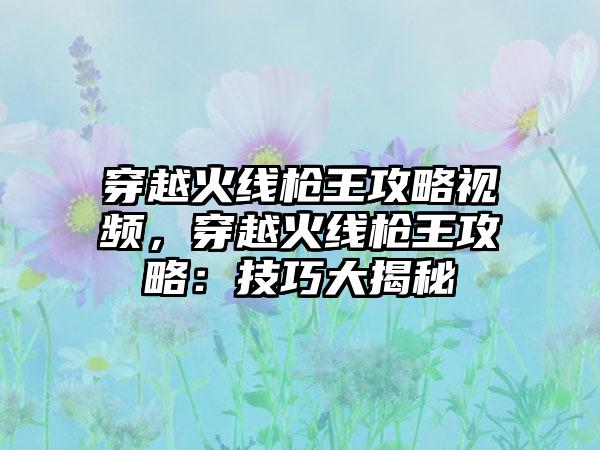 穿越火线枪王攻略视频，穿越火线枪王攻略：技巧大揭秘