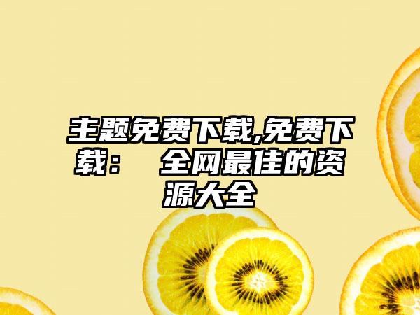 主题免费下载,免费下载: 全网最佳的资源大全