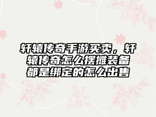 轩辕传奇手游买卖，轩辕传奇怎么摆摊装备都是绑定的怎么出售