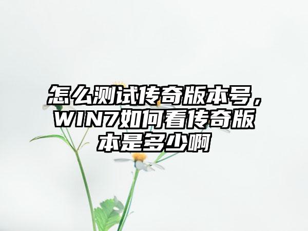 怎么测试传奇版本号，WIN7如何看传奇版本是多少啊