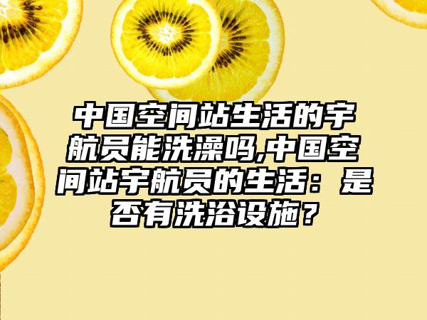 中国空间站生活的宇航员能洗澡吗,中国空间站宇航员的生活：是否有洗浴设施？