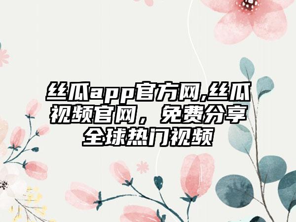 丝瓜app官方网,丝瓜视频官网，免费分享全球热门视频