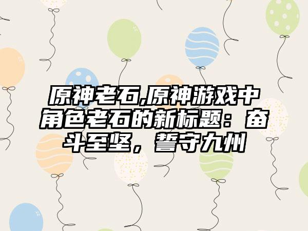 原神老石,原神游戏中角色老石的新标题：奋斗至坚，誓守九州